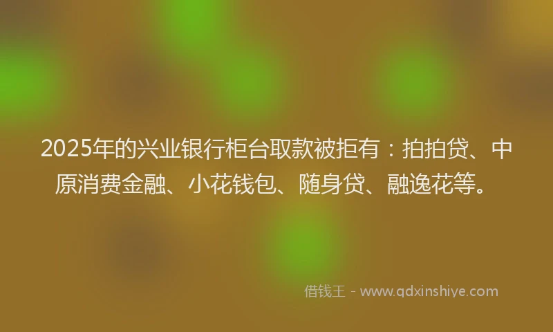 2025年的兴业银行柜台取款被拒有：拍拍贷、中原消费金融、小花钱包、随身贷、融逸花等。
