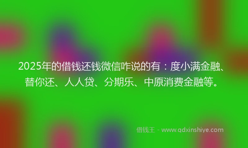 2025年的借钱还钱微信咋说的有：度小满金融、替你还、人人贷、分期乐、中原消费金融等。