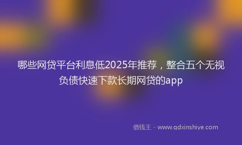 哪些网贷平台利息低2025年推荐，整合五个无视负债快速下款长期网贷的app