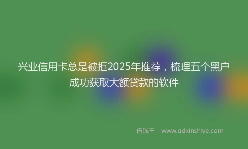 兴业信用卡总是被拒2025年推荐，梳理五个黑户成功获取大额贷款的软件