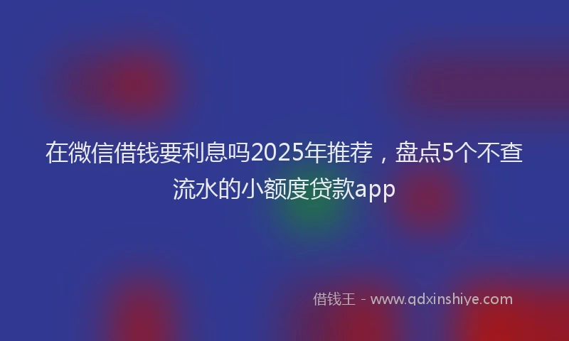 在微信借钱要利息吗2025年推荐，盘点5个不查流水的小额度贷款app