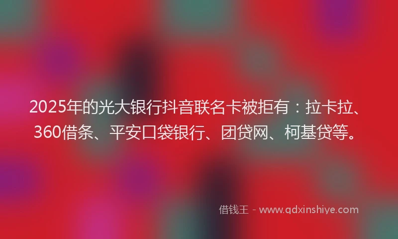2025年的光大银行抖音联名卡被拒有：拉卡拉、360借条、平安口袋银行、团贷网、柯基贷等。