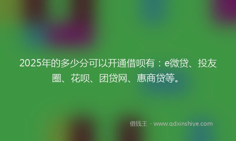 2025年的多少分可以开通借呗有：e微贷、投友圈、花呗、团贷网、惠商贷等。