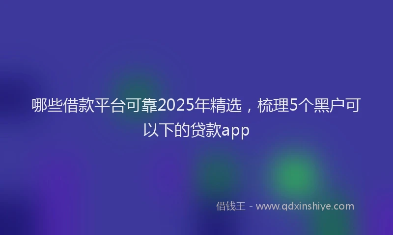 哪些借款平台可靠2025年精选，梳理5个黑户可以下的贷款app