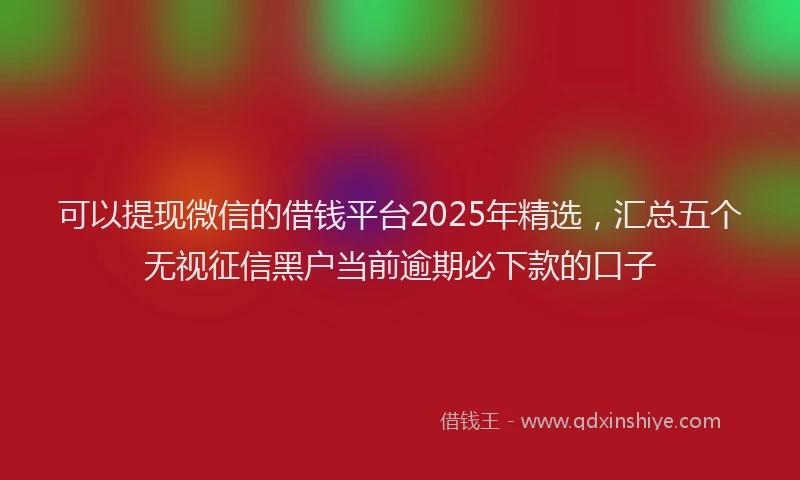 可以提现微信的借钱平台2025年精选，汇总五个无视征信黑户当前逾期必下款的口子