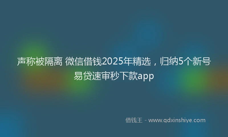 声称被隔离 微信借钱2025年精选，归纳5个新号易贷速审秒下款app