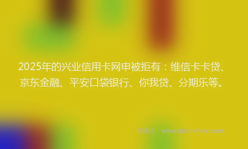 2025年的兴业信用卡网申被拒有：维信卡卡贷、京东金融、平安口袋银行、你我贷、分期乐等。
