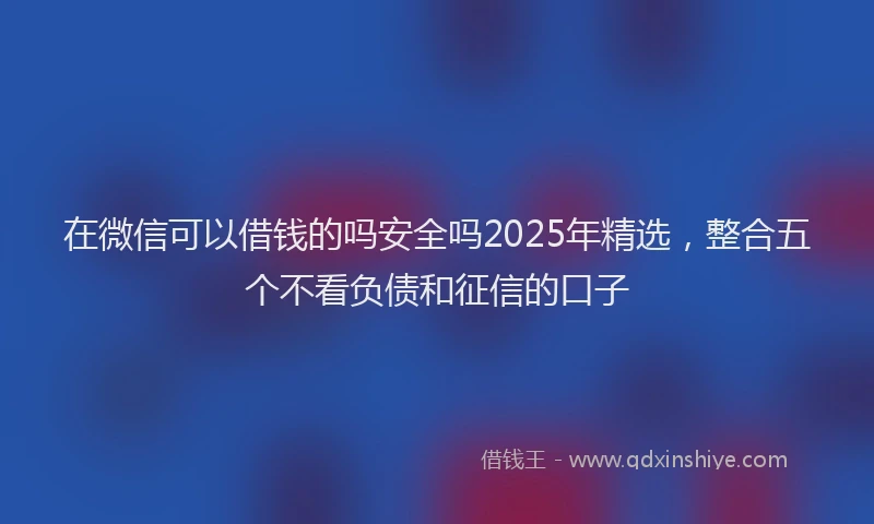 在微信可以借钱的吗安全吗2025年精选，整合五个不看负债和征信的口子
