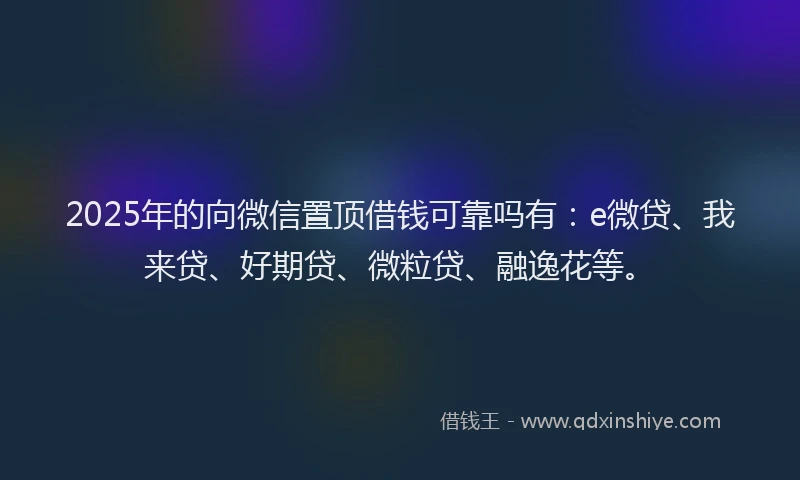 2025年的向微信置顶借钱可靠吗有：e微贷、我来贷、好期贷、微粒贷、融逸花等。