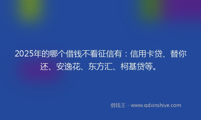 2025年的哪个借钱不看征信有：信用卡贷、替你还、安逸花、东方汇、柯基贷等。
