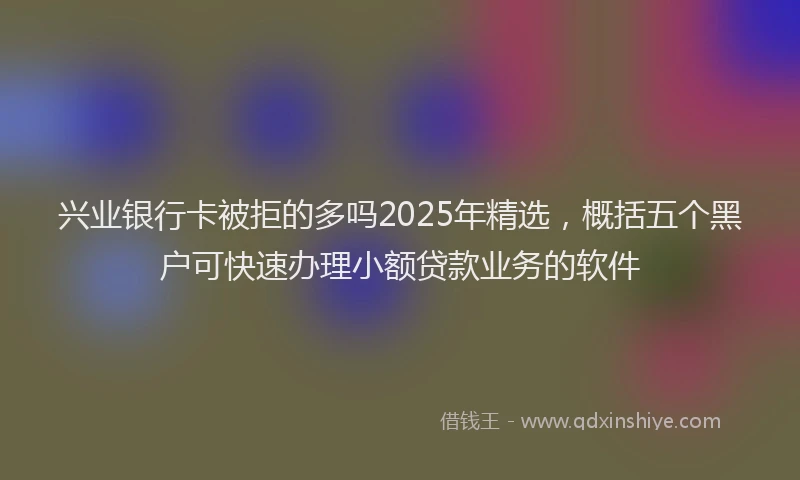 兴业银行卡被拒的多吗2025年精选，概括五个黑户可快速办理小额贷款业务的软件