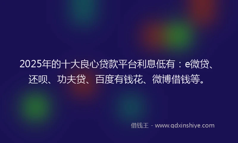 2025年的十大良心贷款平台利息低有：e微贷、还呗、功夫贷、百度有钱花、微博借钱等。