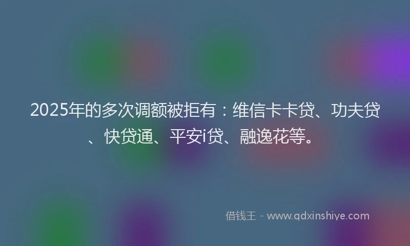2025年的多次调额被拒有：维信卡卡贷、功夫贷、快贷通、平安i贷、融逸花等。