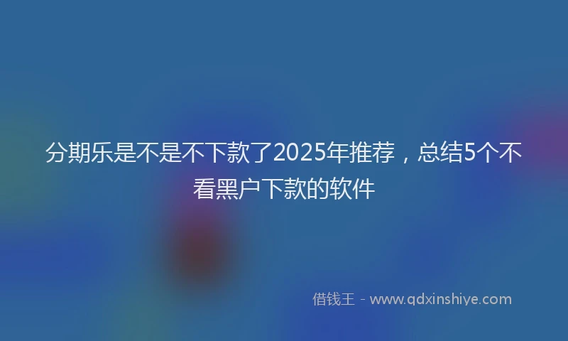分期乐是不是不下款了2025年推荐，总结5个不看黑户下款的软件