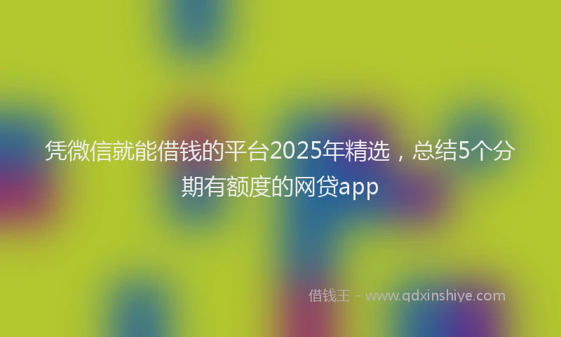 凭微信就能借钱的平台2025年精选，总结5个分期有额度的网贷app