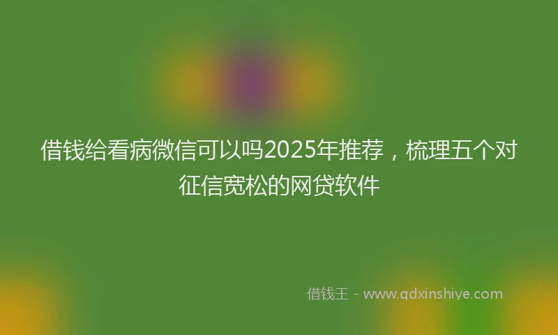 借钱给看病微信可以吗2025年推荐，梳理五个对征信宽松的网贷软件