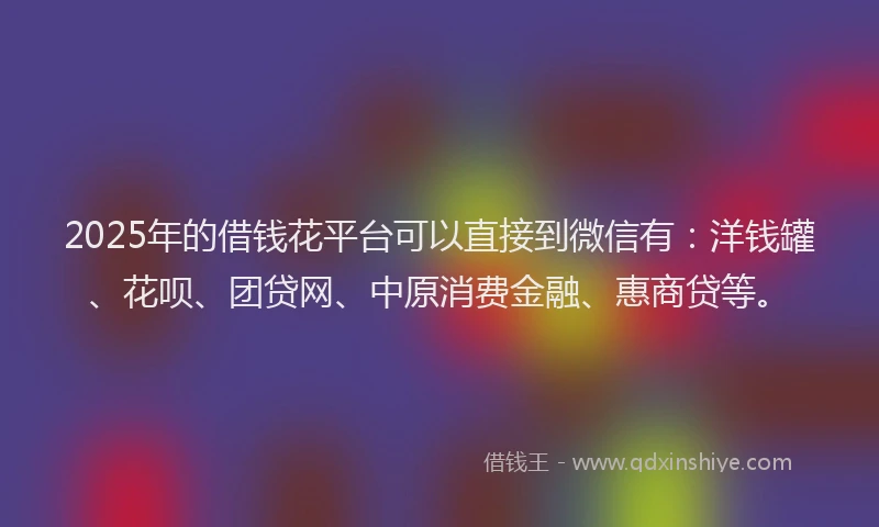 2025年的借钱花平台可以直接到微信有：洋钱罐、花呗、团贷网、中原消费金融、惠商贷等。
