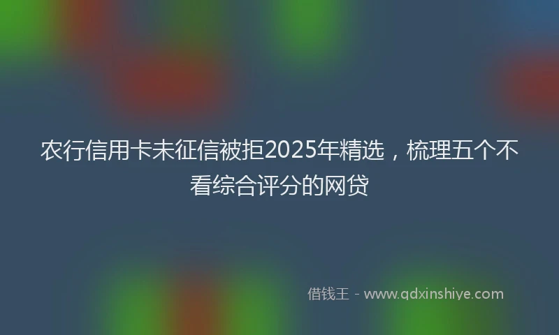 农行信用卡未征信被拒2025年精选，梳理五个不看综合评分的网贷