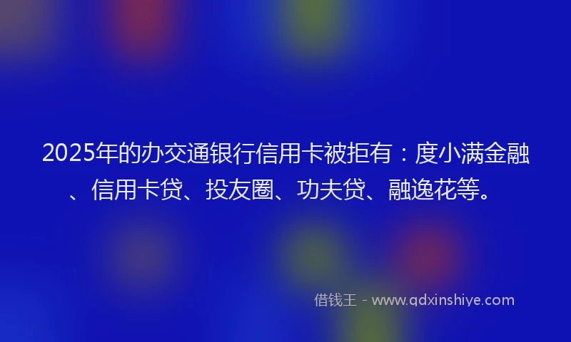 2025年的办交通银行信用卡被拒有：度小满金融、信用卡贷、投友圈、功夫贷、融逸花等。