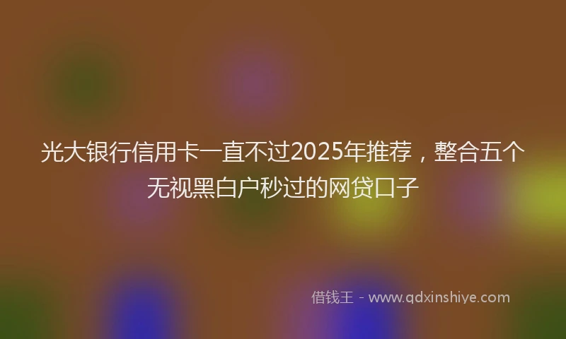 光大银行信用卡一直不过2025年推荐，整合五个无视黑白户秒过的网贷口子