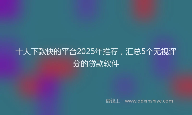 十大下款快的平台2025年推荐，汇总5个无视评分的贷款软件