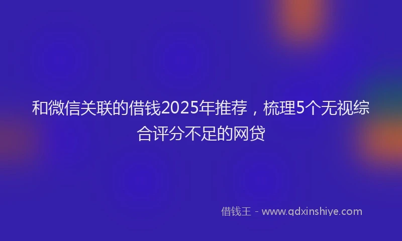和微信关联的借钱2025年推荐，梳理5个无视综合评分不足的网贷