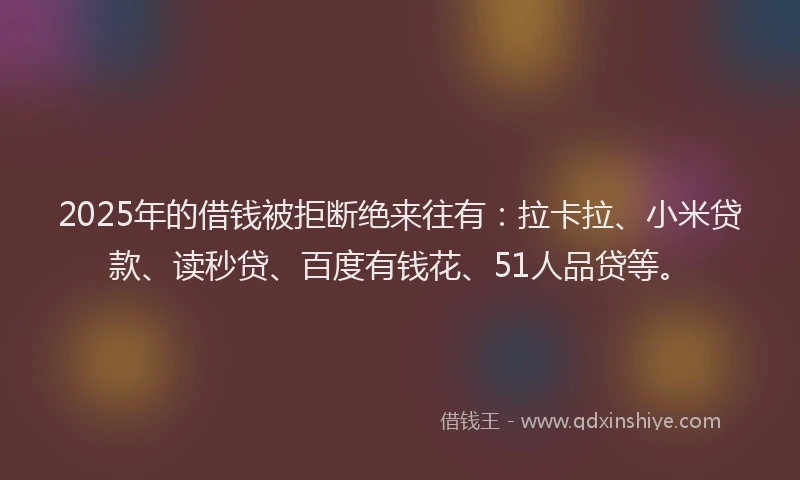 2025年的借钱被拒断绝来往有：拉卡拉、小米贷款、读秒贷、百度有钱花、51人品贷等。