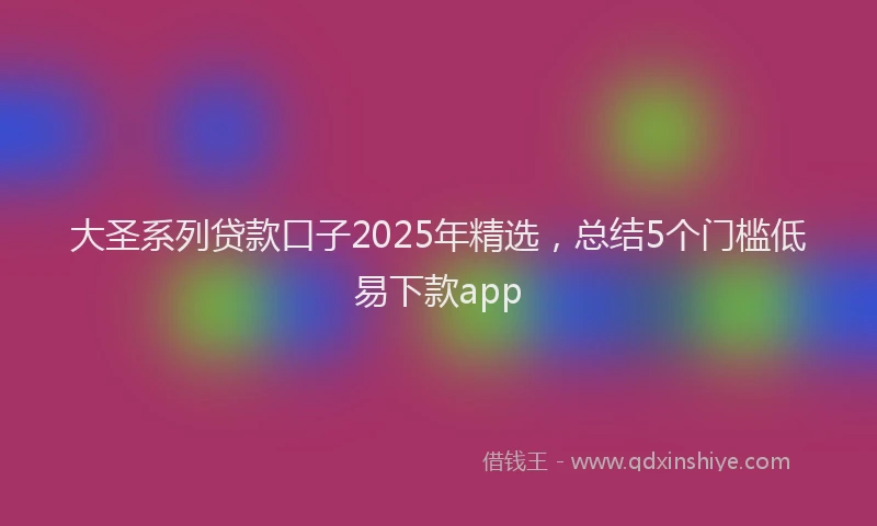 大圣系列贷款口子2025年精选，总结5个门槛低易下款app