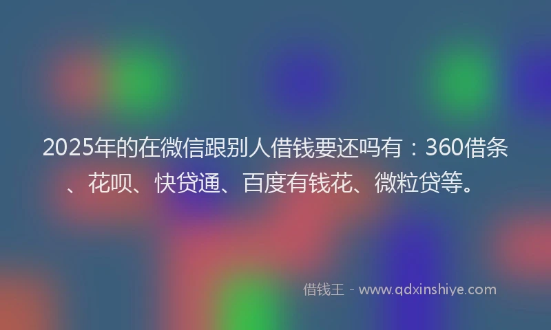 2025年的在微信跟别人借钱要还吗有：360借条、花呗、快贷通、百度有钱花、微粒贷等。