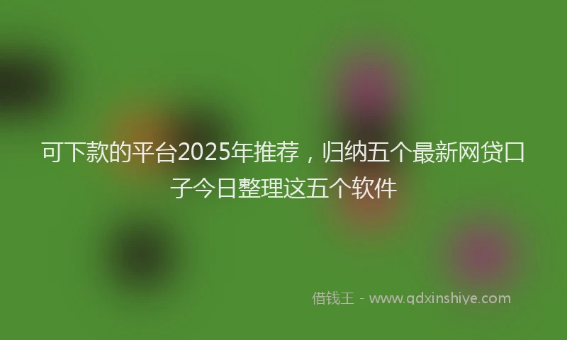 可下款的平台2025年推荐，归纳五个最新网贷口子今日整理这五个软件