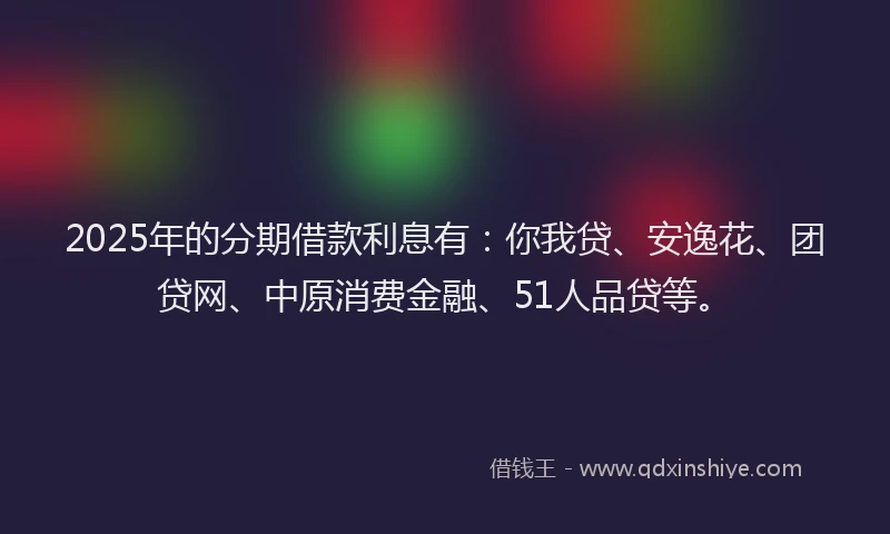 2025年的分期借款利息有：你我贷、安逸花、团贷网、中原消费金融、51人品贷等。