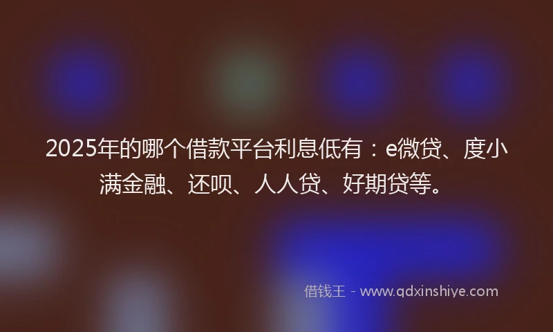2025年的哪个借款平台利息低有：e微贷、度小满金融、还呗、人人贷、好期贷等。