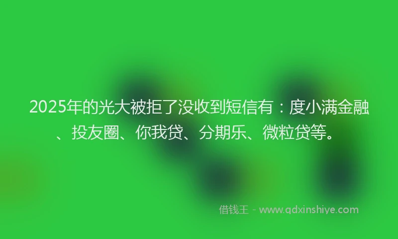 2025年的光大被拒了没收到短信有：度小满金融、投友圈、你我贷、分期乐、微粒贷等。