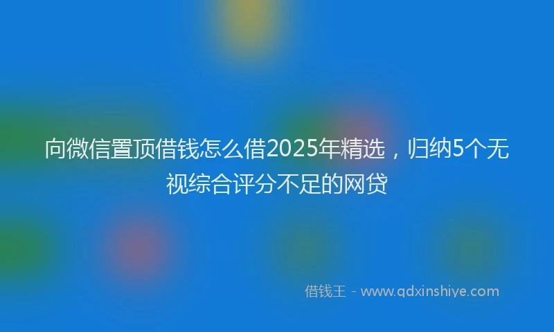 向微信置顶借钱怎么借2025年精选，归纳5个无视综合评分不足的网贷