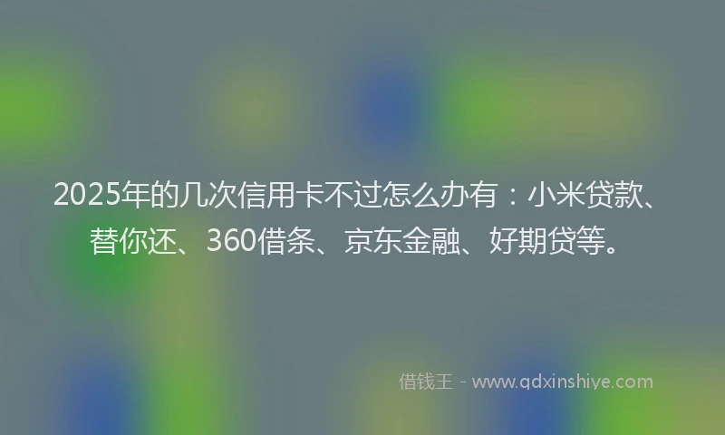 2025年的几次信用卡不过怎么办有：小米贷款、替你还、360借条、京东金融、好期贷等。