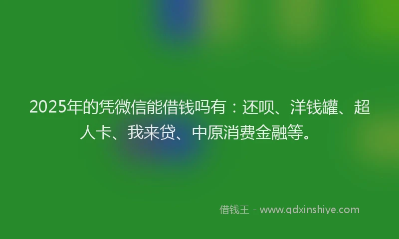 2025年的凭微信能借钱吗有：还呗、洋钱罐、超人卡、我来贷、中原消费金融等。