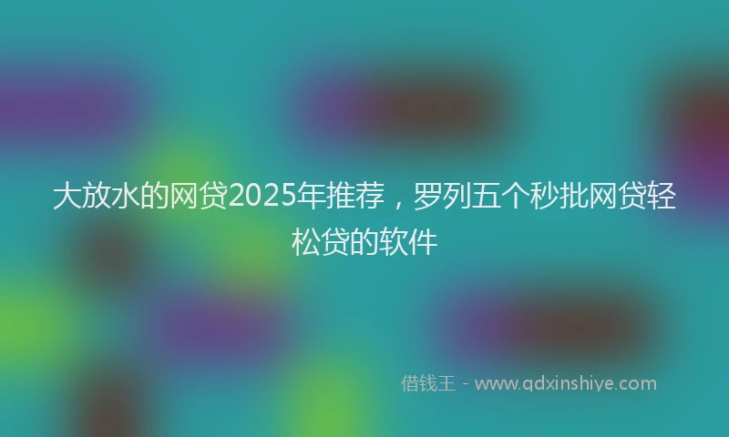 大放水的网贷2025年推荐，罗列五个秒批网贷轻松贷的软件