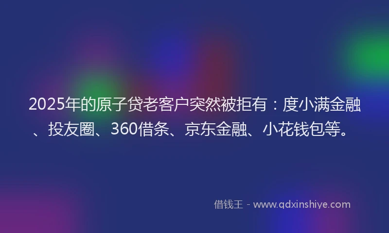 2025年的原子贷老客户突然被拒有：度小满金融、投友圈、360借条、京东金融、小花钱包等。