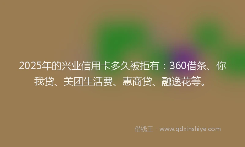 2025年的兴业信用卡多久被拒有：360借条、你我贷、美团生活费、惠商贷、融逸花等。