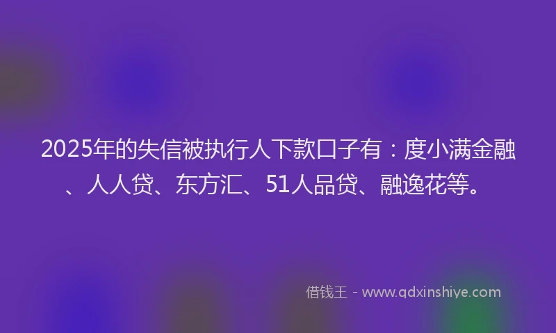2025年的失信被执行人下款口子有：度小满金融、人人贷、东方汇、51人品贷、融逸花等。