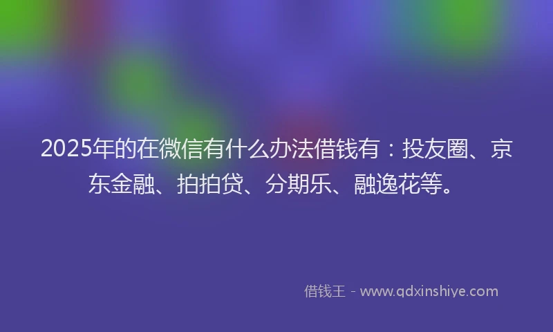 2025年的在微信有什么办法借钱有：投友圈、京东金融、拍拍贷、分期乐、融逸花等。