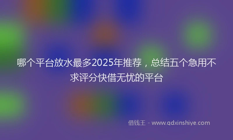 哪个平台放水最多2025年推荐，总结五个急用不求评分快借无忧的平台
