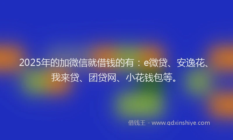 2025年的加微信就借钱的有：e微贷、安逸花、我来贷、团贷网、小花钱包等。