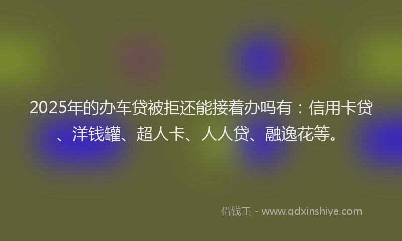 2025年的办车贷被拒还能接着办吗有：信用卡贷、洋钱罐、超人卡、人人贷、融逸花等。