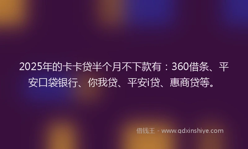 2025年的卡卡贷半个月不下款有：360借条、平安口袋银行、你我贷、平安i贷、惠商贷等。