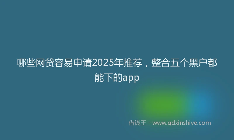 哪些网贷容易申请2025年推荐，整合五个黑户都能下的app