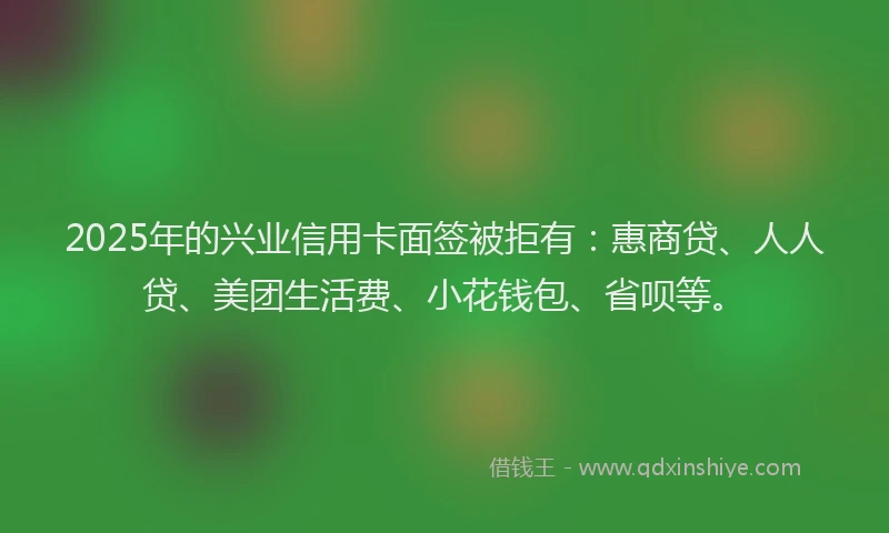 2025年的兴业信用卡面签被拒有：惠商贷、人人贷、美团生活费、小花钱包、省呗等。