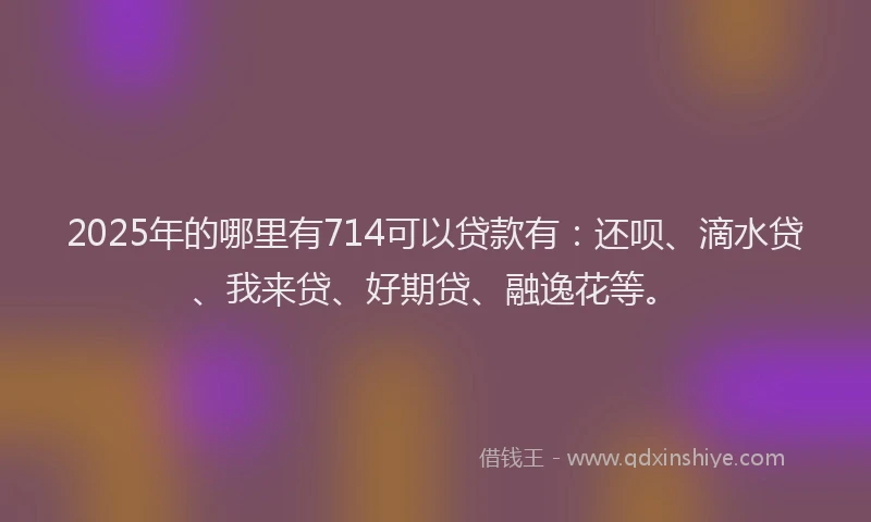 2025年的哪里有714可以贷款有：还呗、滴水贷、我来贷、好期贷、融逸花等。