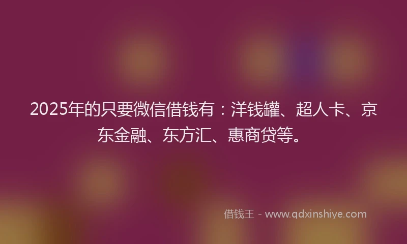2025年的只要微信借钱有：洋钱罐、超人卡、京东金融、东方汇、惠商贷等。