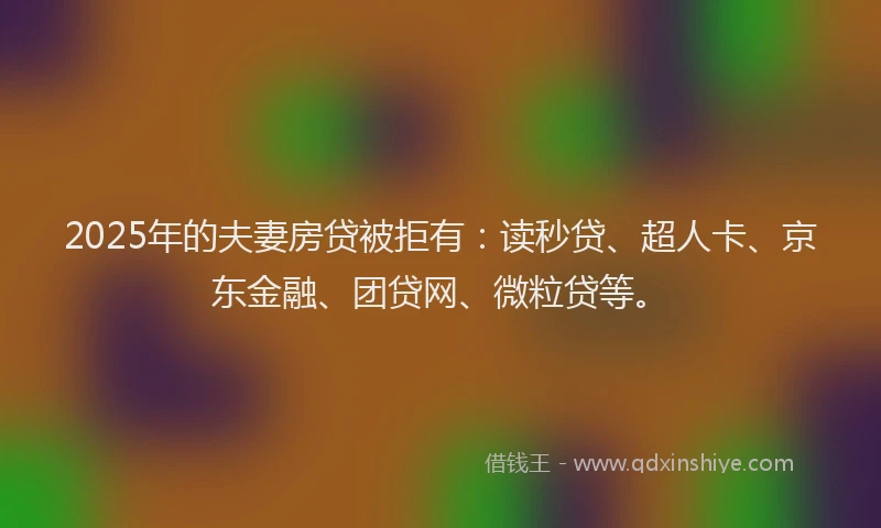 2025年的夫妻房贷被拒有：读秒贷、超人卡、京东金融、团贷网、微粒贷等。